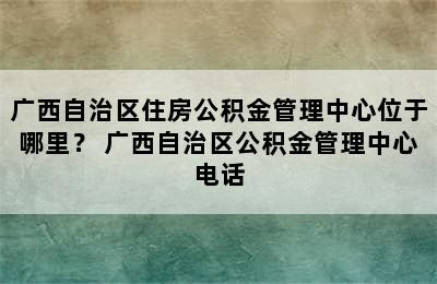 广西自治区住房公积金管理中心位于哪里？ 广西自治区公积金管理中心电话